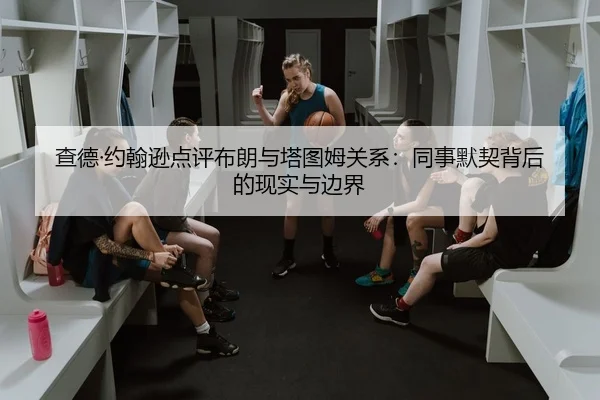 查德·约翰逊点评布朗与塔图姆关系：同事默契背后的现实与边界